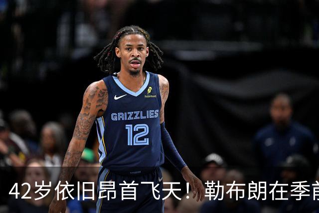 42岁依旧昂首飞天！勒布朗在季前赛闪耀数据惊人